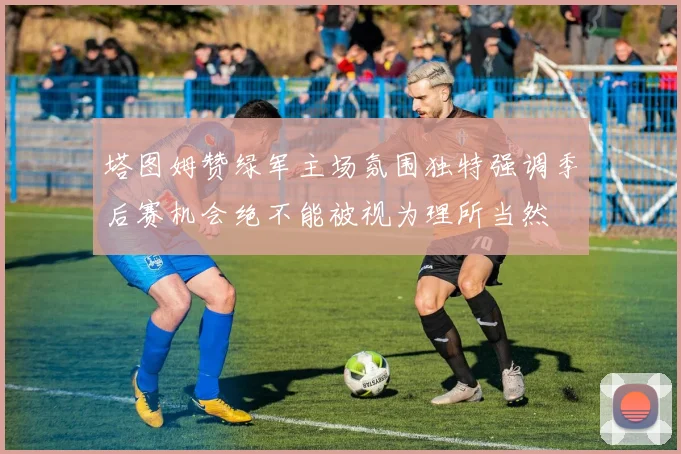塔图姆赞绿军主场氛围独特强调季后赛机会绝不能被视为理所当然