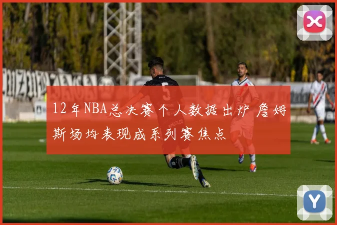 12年NBA总决赛个人数据出炉 詹姆斯场均表现成系列赛焦点