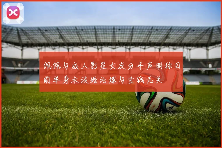 佩佩与成人影星女友分手声明称目前单身未谈婚论嫁与金钱无关