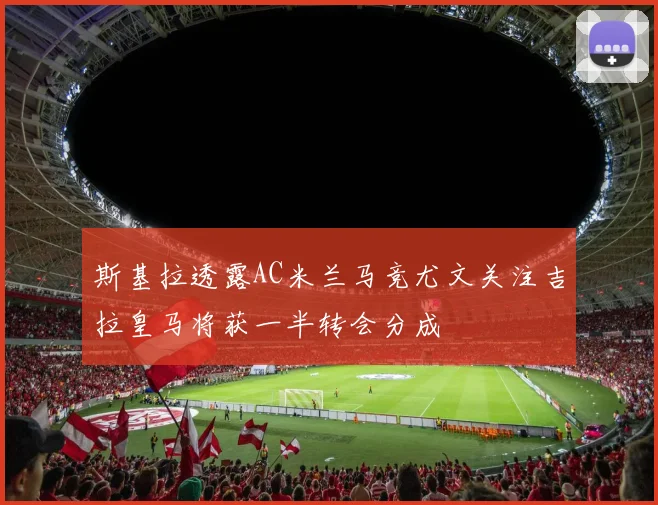 斯基拉透露AC米兰马竞尤文关注吉拉皇马将获一半转会分成