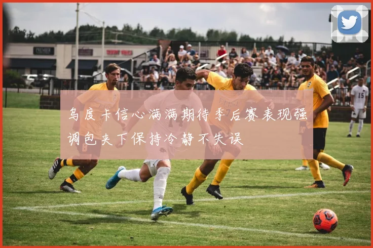 乌度卡信心满满期待季后赛表现强调包夹下保持冷静不失误