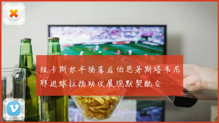 纽卡斯尔半场落后伯恩茅斯塔韦尼耶进球拉扬助攻展现默契配合