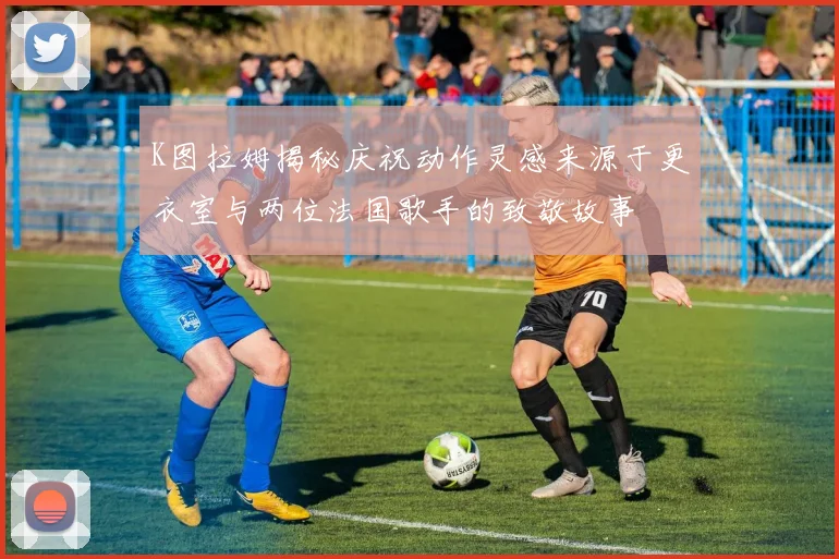 K图拉姆揭秘庆祝动作灵感来源于更衣室与两位法国歌手的致敬故事