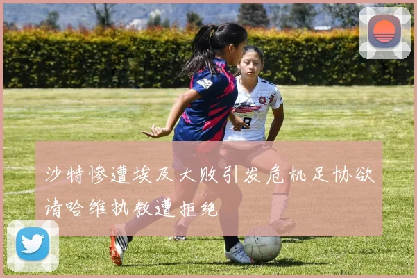 沙特惨遭埃及大败引发危机足协欲请哈维执教遭拒绝